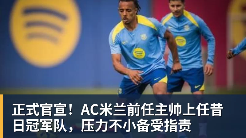 九游体育正式官宣!AC米兰前任主帅上任昔日冠军队,压力不小备受指责